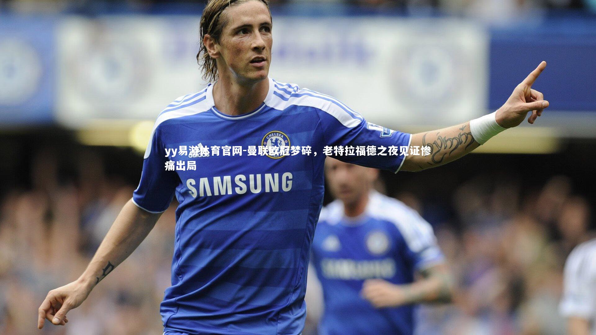 yy易游体育官网-曼联欧冠梦碎，老特拉福德之夜见证惨痛出局